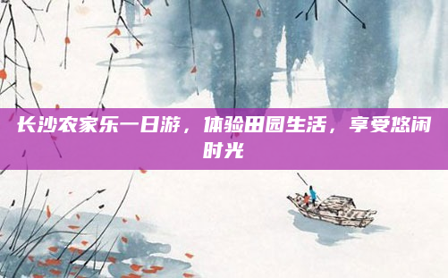 长沙农家乐一日游,体验田园生活,享受悠闲时光