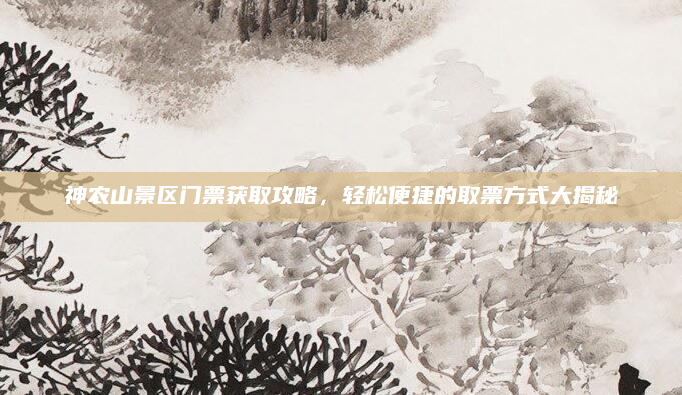 神农山景区门票获取攻略,轻松便捷的取票方式大揭秘