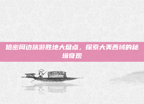 哈密周边旅游胜地大盘点,探索大美西域的秘境奇观