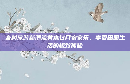 乡村旅游新潮流黄水包月农家乐,享受田园生活的极致体验