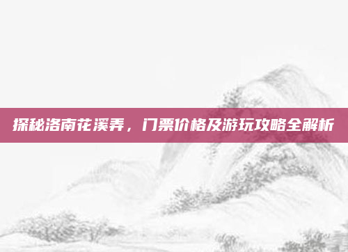 探秘洛南花溪弄,门票价格及游玩攻略全解析