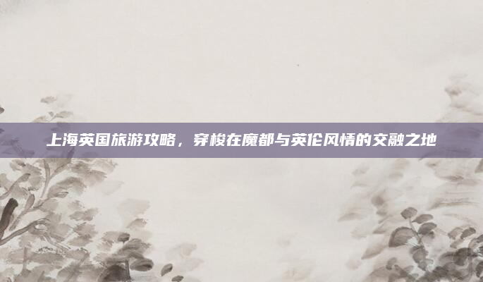上海英国旅游攻略,穿梭在魔都与英伦风情的交融之地