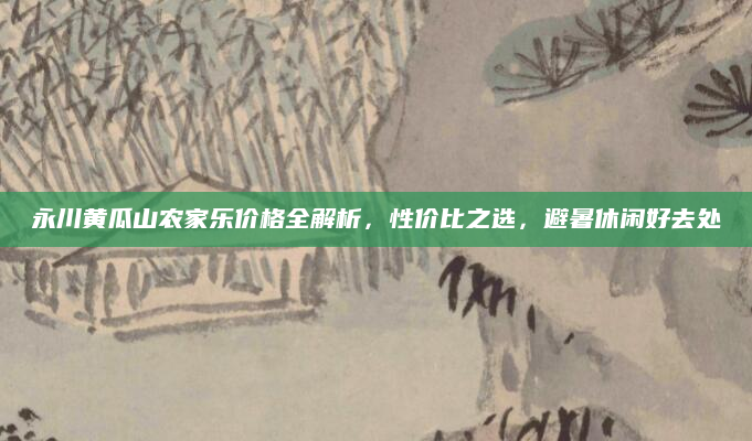 永川黄瓜山农家乐价格全解析,性价比之选,避暑休闲好去处