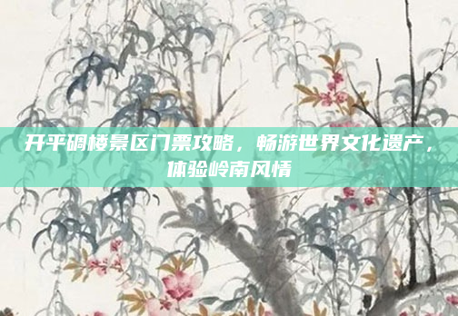 开平碉楼景区门票攻略,畅游世界文化遗产,体验岭南风情