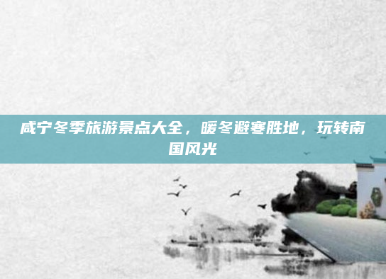 咸宁冬季旅游景点大全,暖冬避寒胜地,玩转南国风光