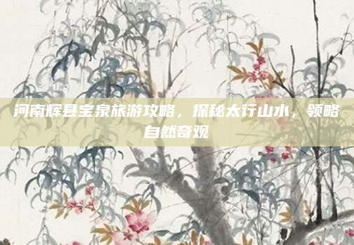 河南辉县宝泉旅游攻略,探秘太行山水,领略自然奇观
