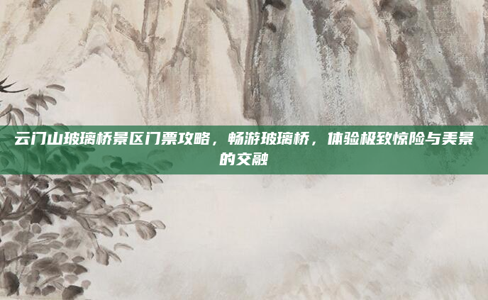 云门山玻璃桥景区门票攻略,畅游玻璃桥,体验极致惊险与美景的交融
