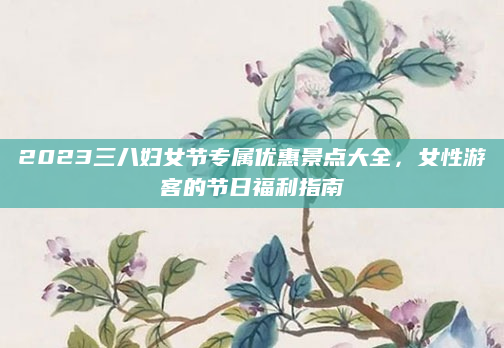 2023三八妇女节专属优惠景点大全,女性游客的节日福利指南