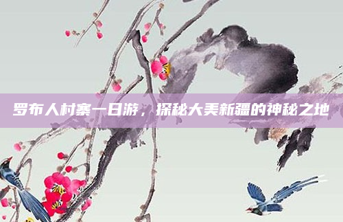 罗布人村寨一日游,探秘大美新疆的神秘之地