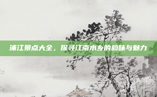 浦江景点大全，探寻江南水乡的韵味与魅力