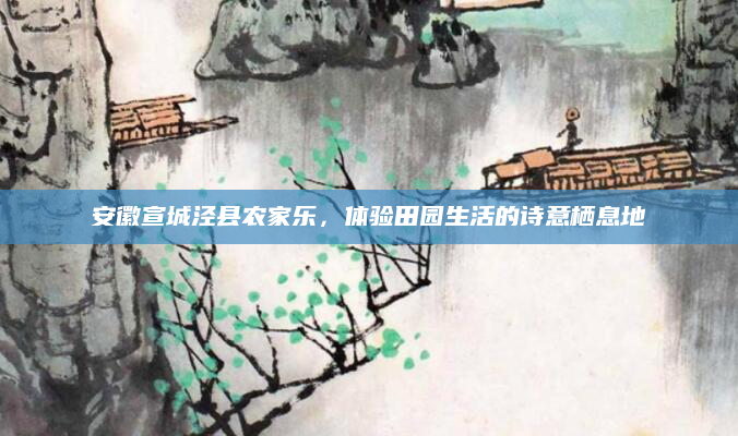 安徽宣城泾县农家乐,体验田园生活的诗意栖息地
