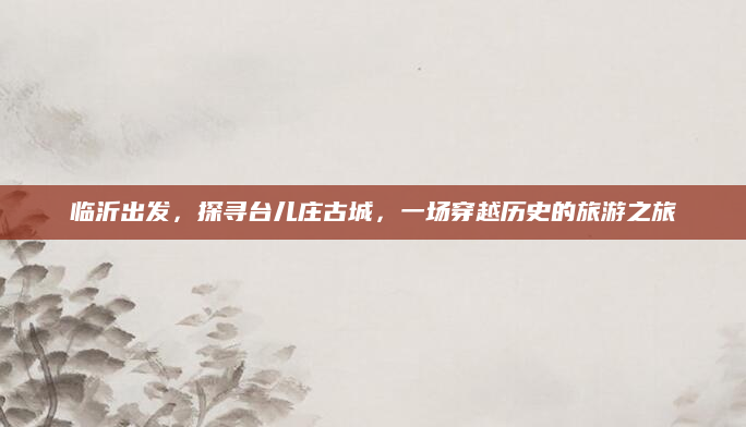 临沂出发,探寻台儿庄古城,一场穿越历史的旅游之旅