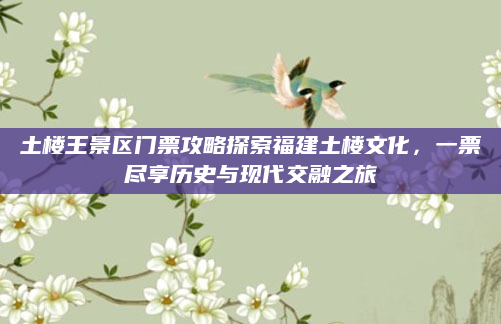 土楼王景区门票攻略探索福建土楼文化,一票尽享历史与现代交融之旅