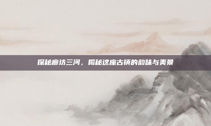 探秘廊坊三河，揭秘这座古镇的韵味与美景