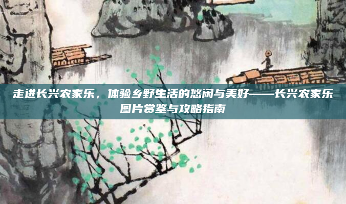 走进长兴农家乐，体验乡野生活的悠闲与美好——长兴农家乐图片赏鉴与攻略指南