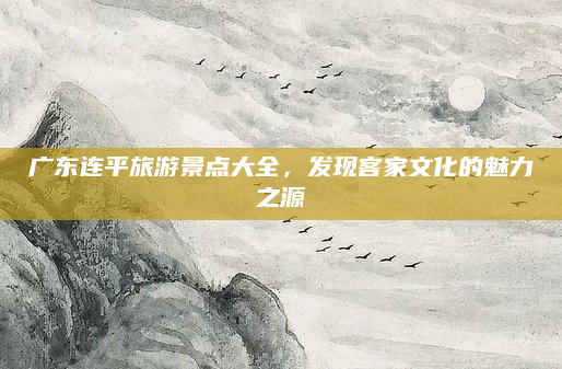 广东连平旅游景点大全,发现客家文化的魅力之源