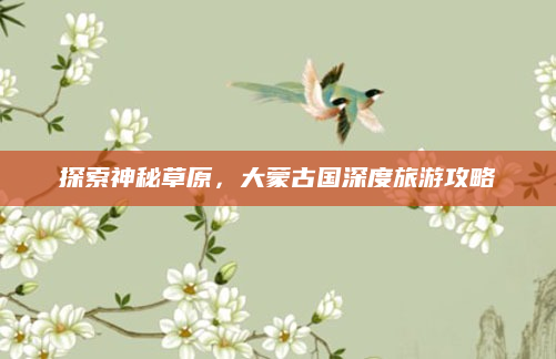 探索神秘草原,大蒙古国深度旅游攻略