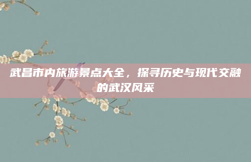 武昌市内旅游景点大全，探寻历史与现代交融的武汉风采