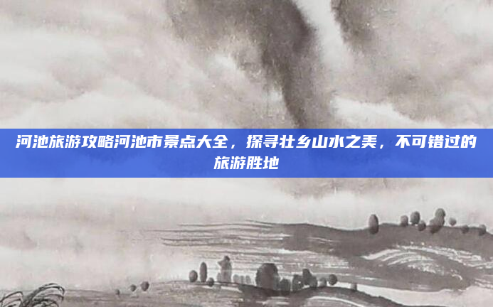 河池旅游攻略河池市景点大全,探寻壮乡山水之美,不可错过的旅游胜地