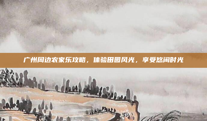 广州周边农家乐攻略,体验田园风光,享受悠闲时光