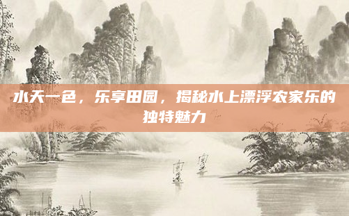 水天一色,乐享田园,揭秘水上漂浮农家乐的独特魅力