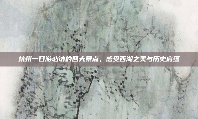 杭州一日游必访的四大景点,感受西湖之美与历史底蕴