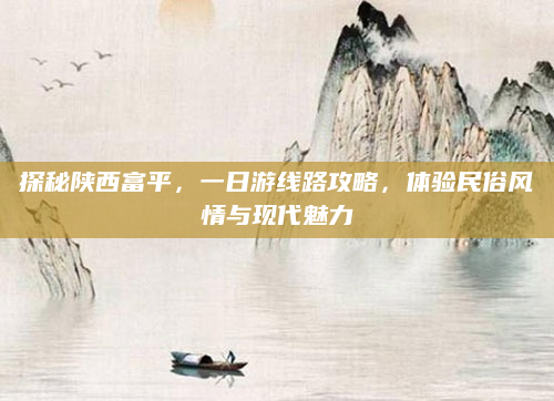 探秘陕西富平,一日游线路攻略,体验民俗风情与现代魅力