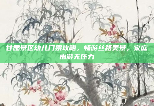 甘肃景区幼儿门票攻略,畅游丝路美景,家庭出游无压力