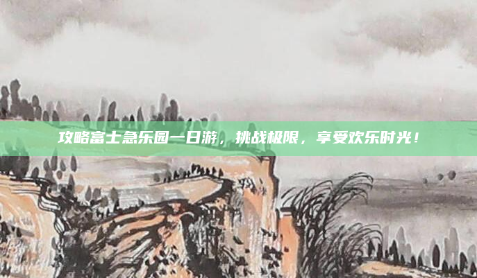 攻略富士急乐园一日游，挑战极限，享受欢乐时光！