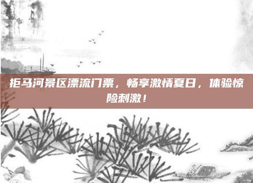 拒马河景区漂流门票,畅享激情夏日,体验惊险刺激!