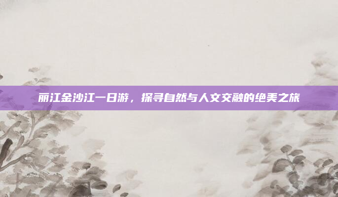丽江金沙江一日游,探寻自然与人文交融的绝美之旅