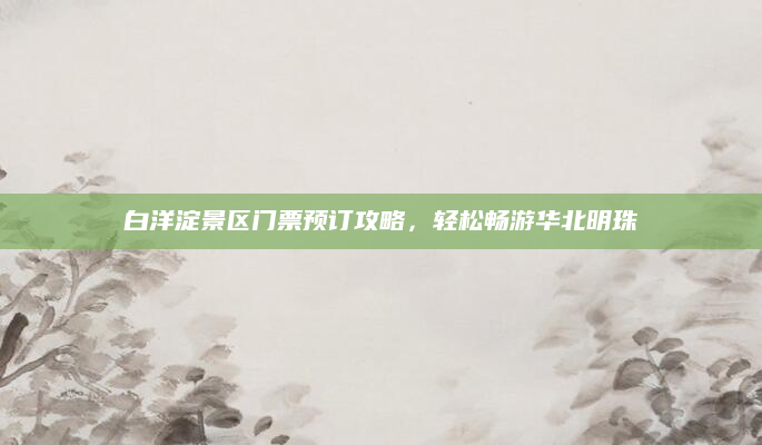 白洋淀景区门票预订攻略,轻松畅游华北明珠