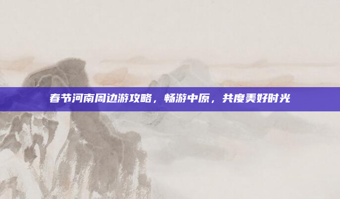 春节河南周边游攻略,畅游中原,共度美好时光