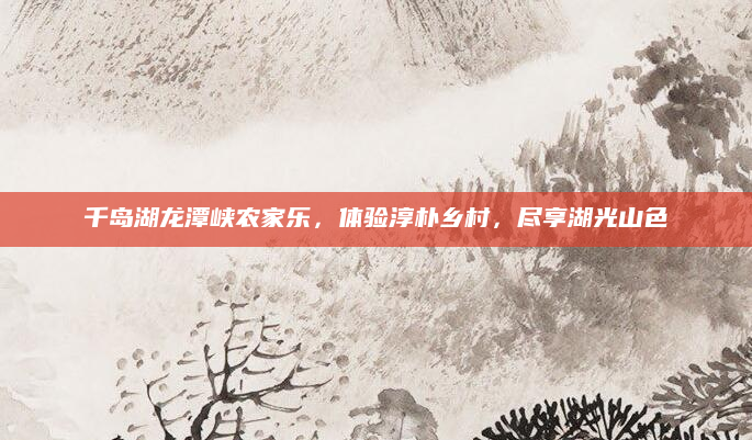 千岛湖龙潭峡农家乐,体验淳朴乡村,尽享湖光山色