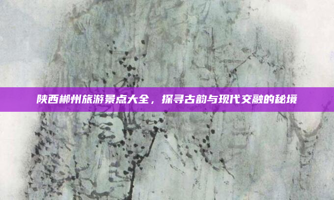 陕西郴州旅游景点大全,探寻古韵与现代交融的秘境