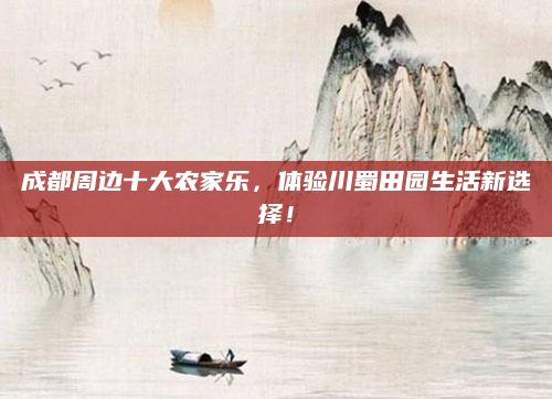 成都周边十大农家乐,体验川蜀田园生活新选择!