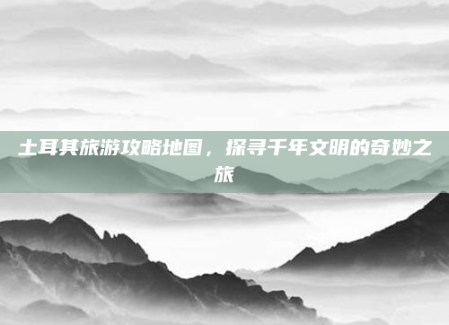 土耳其旅游攻略地图,探寻千年文明的奇妙之旅