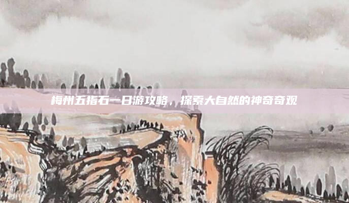 梅州五指石一日游攻略，探索大自然的神奇奇观