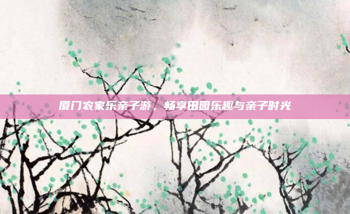 厦门农家乐亲子游,畅享田园乐趣与亲子时光