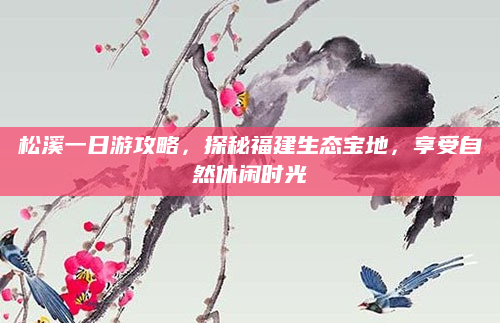 松溪一日游攻略,探秘福建生态宝地,享受自然休闲时光