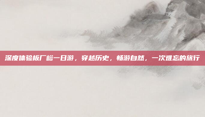 深度体验板厂峪一日游,穿越历史,畅游自然,一次难忘的旅行