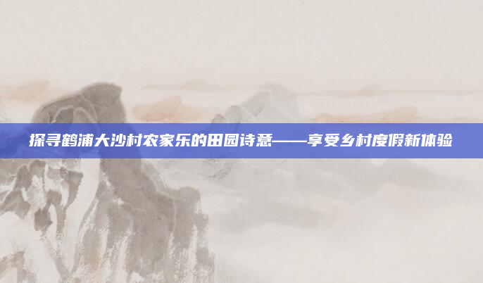 探寻鹤浦大沙村农家乐的田园诗意——享受乡村度假新体验