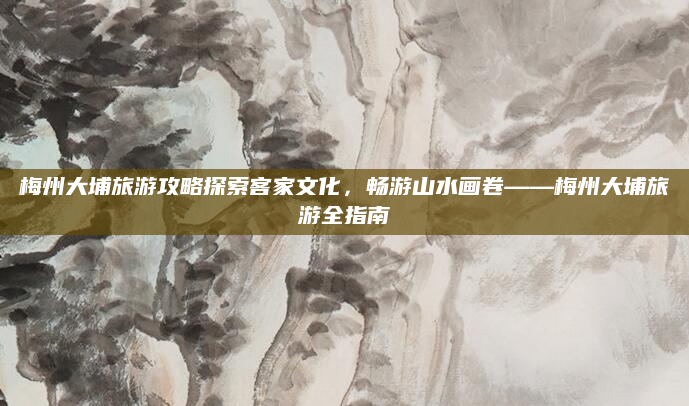 梅州大埔旅游攻略探索客家文化,畅游山水画卷——梅州大埔旅游全指南