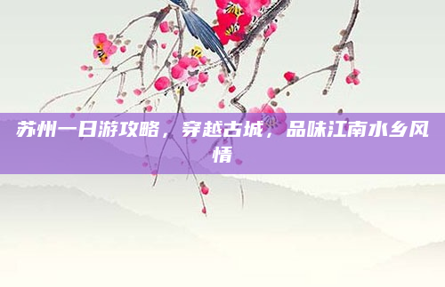 苏州一日游攻略,穿越古城,品味江南水乡风情