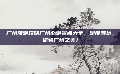 广州旅游攻略广州必游景点大全,深度游玩,体验广州之美!