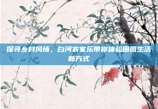 探寻乡村风情,白河农家乐带你体验田园生活新方式
