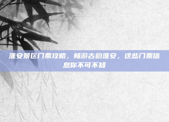 淮安景区门票攻略,畅游古韵淮安,这些门票信息你不可不知