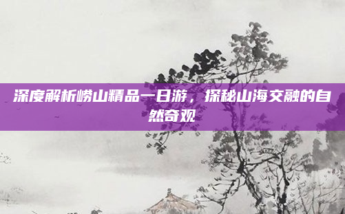 深度解析崂山精品一日游,探秘山海交融的自然奇观