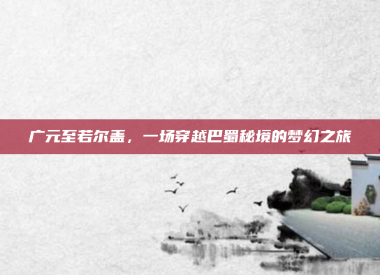 广元至若尔盖,一场穿越巴蜀秘境的梦幻之旅
