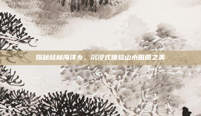 探秘桂林海洋乡,沉浸式体验山水田园之美